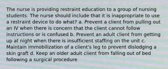 The nurse is providing restraint education to a group of nursing students. The nurse should include that it is inappropriate to use a restraint device to do what? a. Prevent a client from pulling out an IV when there is concern that the client cannot follow instructions or is confused b. Prevent an adult client from getting up at night when there is insufficient staffing on the unit c. Maintain immobilization of a client's leg to prevent dislodging a skin graft d. Keep an older adult client from falling out of bed following a surgical procedure