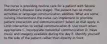 The nurse is providing routine care for a patient with Severe Alzheimer's disease (late stage). The patient has no motor activities or language communication abilities. What are some nursing interventions the nurse can implement to promote patient interaction and communication? Select all that apply. A. Limit interaction to verbal communication B. Use touch when appropriate C. Incorporate nonverbal communication D. Have music and imagery available during the day E. Identify yourself to the side of the patient rather than directly in front