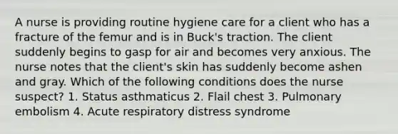 A nurse is providing routine hygiene care for a client who has a fracture of the femur and is in Buck's traction. The client suddenly begins to gasp for air and becomes very anxious. The nurse notes that the client's skin has suddenly become ashen and gray. Which of the following conditions does the nurse suspect? 1. Status asthmaticus 2. Flail chest 3. Pulmonary embolism 4. Acute respiratory distress syndrome