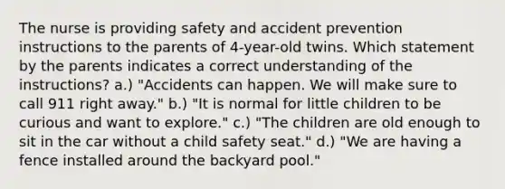 The nurse is providing safety and accident prevention instructions to the parents of 4-year-old twins. Which statement by the parents indicates a correct understanding of the instructions? a.) "Accidents can happen. We will make sure to call 911 right away." b.) "It is normal for little children to be curious and want to explore." c.) "The children are old enough to sit in the car without a child safety seat." d.) "We are having a fence installed around the backyard pool."