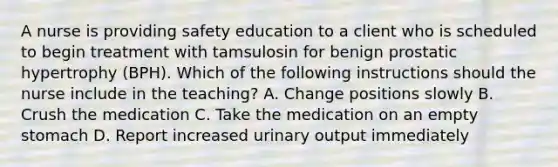 A nurse is providing safety education to a client who is scheduled to begin treatment with tamsulosin for benign prostatic hypertrophy (BPH). Which of the following instructions should the nurse include in the teaching? A. Change positions slowly B. Crush the medication C. Take the medication on an empty stomach D. Report increased urinary output immediately