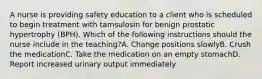 A nurse is providing safety education to a client who is scheduled to begin treatment with tamsulosin for benign prostatic hypertrophy (BPH). Which of the following instructions should the nurse include in the teaching?A. Change positions slowlyB. Crush the medicationC. Take the medication on an empty stomachD. Report increased urinary output immediately