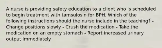 A nurse is providing safety education to a client who is scheduled to begin treatment with tamsulosin for BPH. Which of the following instructions should the nurse include in the teaching? - Change positions slowly - Crush the medication - Take the medication on an empty stomach - Report increased urinary output immediately