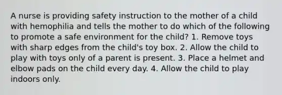 A nurse is providing safety instruction to the mother of a child with hemophilia and tells the mother to do which of the following to promote a safe environment for the child? 1. Remove toys with sharp edges from the child's toy box. 2. Allow the child to play with toys only of a parent is present. 3. Place a helmet and elbow pads on the child every day. 4. Allow the child to play indoors only.