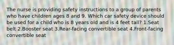 The nurse is providing safety instructions to a group of parents who have children ages 8 and 9. Which car safety device should be used for a child who is 8 years old and is 4 feet tall? 1.Seat belt 2.Booster seat 3.Rear-facing convertible seat 4.Front-facing convertible seat