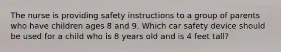 The nurse is providing safety instructions to a group of parents who have children ages 8 and 9. Which car safety device should be used for a child who is 8 years old and is 4 feet tall?