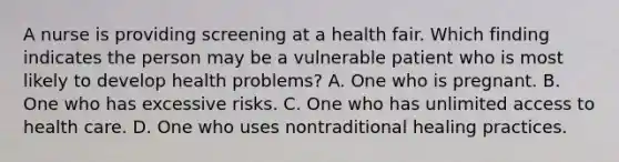 A nurse is providing screening at a health fair. Which finding indicates the person may be a vulnerable patient who is most likely to develop health problems? A. One who is pregnant. B. One who has excessive risks. C. One who has unlimited access to health care. D. One who uses nontraditional healing practices.