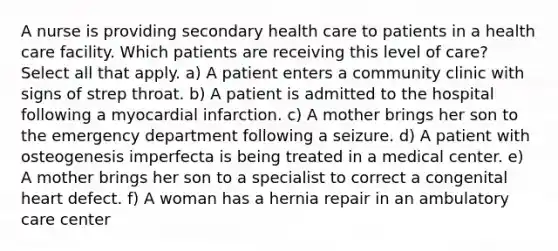 A nurse is providing secondary health care to patients in a health care facility. Which patients are receiving this level of care? Select all that apply. a) A patient enters a community clinic with signs of strep throat. b) A patient is admitted to the hospital following a myocardial infarction. c) A mother brings her son to the emergency department following a seizure. d) A patient with osteogenesis imperfecta is being treated in a medical center. e) A mother brings her son to a specialist to correct a congenital heart defect. f) A woman has a hernia repair in an ambulatory care center