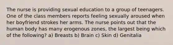 The nurse is providing sexual education to a group of teenagers. One of the class members reports feeling sexually aroused when her boyfriend strokes her arms. The nurse points out that the human body has many erogenous zones, the largest being which of the following? a) Breasts b) Brain c) Skin d) Genitalia