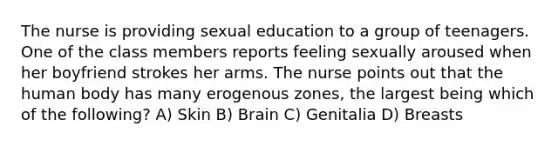 The nurse is providing sexual education to a group of teenagers. One of the class members reports feeling sexually aroused when her boyfriend strokes her arms. The nurse points out that the human body has many erogenous zones, the largest being which of the following? A) Skin B) Brain C) Genitalia D) Breasts