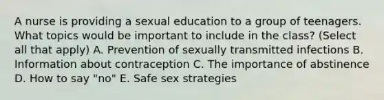 A nurse is providing a sexual education to a group of teenagers. What topics would be important to include in the class? (Select all that apply) A. Prevention of sexually transmitted infections B. Information about contraception C. The importance of abstinence D. How to say "no" E. Safe sex strategies