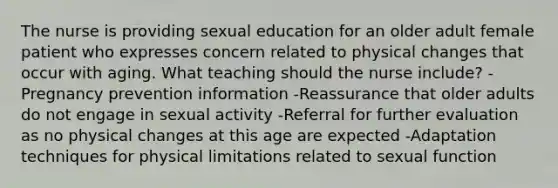 The nurse is providing sexual education for an older adult female patient who expresses concern related to physical changes that occur with aging. What teaching should the nurse include? -Pregnancy prevention information -Reassurance that older adults do not engage in sexual activity -Referral for further evaluation as no physical changes at this age are expected -Adaptation techniques for physical limitations related to sexual function