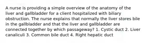 A nurse is providing a simple overview of the anatomy of the liver and gallbladder for a client hospitalized with biliary obstruction. The nurse explains that normally the liver stores bile in the gallbladder and that the liver and gallbladder are connected together by which passageway? 1. Cystic duct 2. Liver canaliculi 3. Common bile duct 4. Right hepatic duct