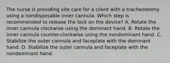 The nurse is providing site care for a client with a tracheostomy using a nondisposable inner cannula. Which step is recommended to release the lock on the device? A. Rotate the inner cannula clockwise using the dominant hand. B. Rotate the inner cannula counter-clockwise using the nondominant hand. C. Stabilize the outer cannula and faceplate with the dominant hand. D. Stabilize the outer cannula and faceplate with the nondominant hand.