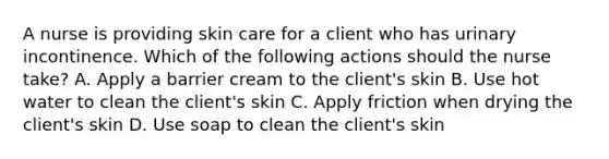 A nurse is providing skin care for a client who has urinary incontinence. Which of the following actions should the nurse take? A. Apply a barrier cream to the client's skin B. Use hot water to clean the client's skin C. Apply friction when drying the client's skin D. Use soap to clean the client's skin