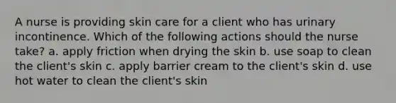 A nurse is providing skin care for a client who has urinary incontinence. Which of the following actions should the nurse take? a. apply friction when drying the skin b. use soap to clean the client's skin c. apply barrier cream to the client's skin d. use hot water to clean the client's skin