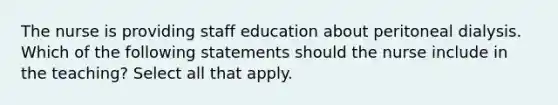 The nurse is providing staff education about peritoneal dialysis. Which of the following statements should the nurse include in the teaching? Select all that apply.