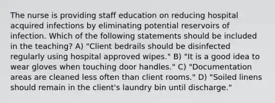 The nurse is providing staff education on reducing hospital acquired infections by eliminating potential reservoirs of infection. Which of the following statements should be included in the teaching? A) "Client bedrails should be disinfected regularly using hospital approved wipes." B) "It is a good idea to wear gloves when touching door handles." C) "Documentation areas are cleaned less often than client rooms." D) "Soiled linens should remain in the client's laundry bin until discharge."