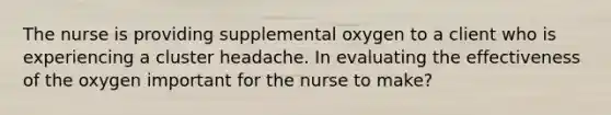 The nurse is providing supplemental oxygen to a client who is experiencing a cluster headache. In evaluating the effectiveness of the oxygen important for the nurse to make?