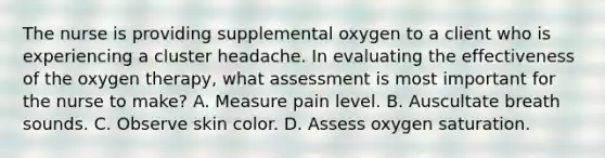 The nurse is providing supplemental oxygen to a client who is experiencing a cluster headache. In evaluating the effectiveness of the oxygen therapy, what assessment is most important for the nurse to make? A. Measure pain level. B. Auscultate breath sounds. C. Observe skin color. D. Assess oxygen saturation.