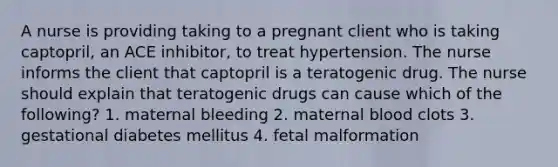 A nurse is providing taking to a pregnant client who is taking captopril, an ACE inhibitor, to treat hypertension. The nurse informs the client that captopril is a teratogenic drug. The nurse should explain that teratogenic drugs can cause which of the following? 1. maternal bleeding 2. maternal blood clots 3. gestational diabetes mellitus 4. fetal malformation