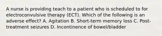 A nurse is providing teach to a patient who is scheduled to for electroconvulsive therapy (ECT). Which of the following is an adverse effect? A. Agitation B. Short-term memory loss C. Post-treatment seizures D. Incontinence of bowel/bladder