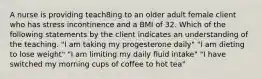 A nurse is providing teach8ing to an older adult female client who has stress incontinence and a BMI of 32. Which of the following statements by the client indicates an understanding of the teaching. "I am taking my progesterone daily" "I am dieting to lose weight" "I am limiting my daily fluid intake" "I have switched my morning cups of coffee to hot tea"