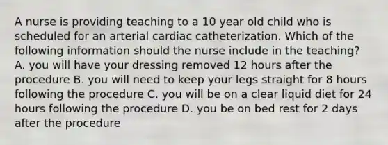 A nurse is providing teaching to a 10 year old child who is scheduled for an arterial cardiac catheterization. Which of the following information should the nurse include in the teaching? A. you will have your dressing removed 12 hours after the procedure B. you will need to keep your legs straight for 8 hours following the procedure C. you will be on a clear liquid diet for 24 hours following the procedure D. you be on bed rest for 2 days after the procedure