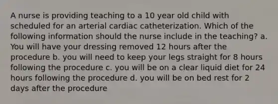 A nurse is providing teaching to a 10 year old child with scheduled for an arterial cardiac catheterization. Which of the following information should the nurse include in the teaching? a. You will have your dressing removed 12 hours after the procedure b. you will need to keep your legs straight for 8 hours following the procedure c. you will be on a clear liquid diet for 24 hours following the procedure d. you will be on bed rest for 2 days after the procedure