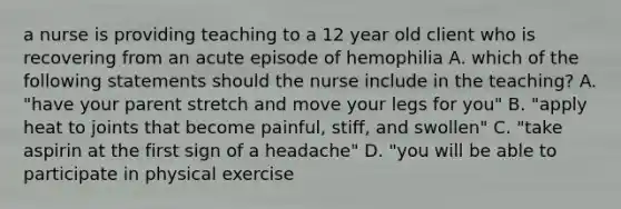 a nurse is providing teaching to a 12 year old client who is recovering from an acute episode of hemophilia A. which of the following statements should the nurse include in the teaching? A. "have your parent stretch and move your legs for you" B. "apply heat to joints that become painful, stiff, and swollen" C. "take aspirin at the first sign of a headache" D. "you will be able to participate in physical exercise