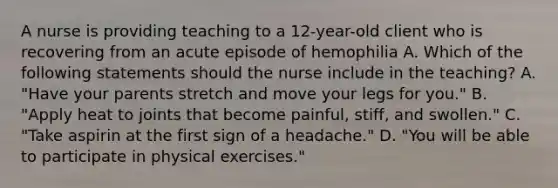 A nurse is providing teaching to a 12-year-old client who is recovering from an acute episode of hemophilia A. Which of the following statements should the nurse include in the teaching? A. "Have your parents stretch and move your legs for you." B. "Apply heat to joints that become painful, stiff, and swollen." C. "Take aspirin at the first sign of a headache." D. "You will be able to participate in physical exercises."