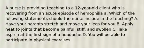 A nurse is providing teaching to a 12-year-old client who is recovering from an acute episode of hemophilia a. Which of the following statements should the nurse include in the teaching? A. Have your parents stretch and move your legs for you B. Apply heat to joints that become painful, stiff, and swollen C. Take aspirin at the first sign of a headache D. You will be able to participate in physical exercises