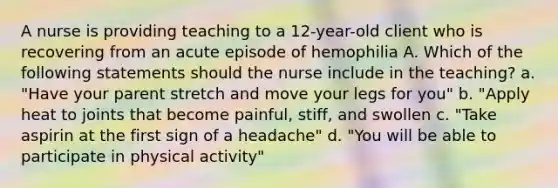 A nurse is providing teaching to a 12-year-old client who is recovering from an acute episode of hemophilia A. Which of the following statements should the nurse include in the teaching? a. "Have your parent stretch and move your legs for you" b. "Apply heat to joints that become painful, stiff, and swollen c. "Take aspirin at the first sign of a headache" d. "You will be able to participate in physical activity"