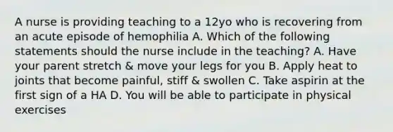 A nurse is providing teaching to a 12yo who is recovering from an acute episode of hemophilia A. Which of the following statements should the nurse include in the teaching? A. Have your parent stretch & move your legs for you B. Apply heat to joints that become painful, stiff & swollen C. Take aspirin at the first sign of a HA D. You will be able to participate in physical exercises