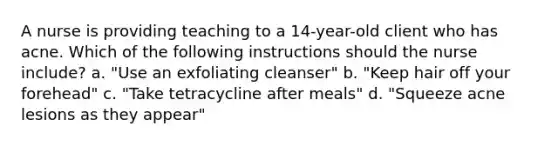 A nurse is providing teaching to a 14-year-old client who has acne. Which of the following instructions should the nurse include? a. "Use an exfoliating cleanser" b. "Keep hair off your forehead" c. "Take tetracycline after meals" d. "Squeeze acne lesions as they appear"