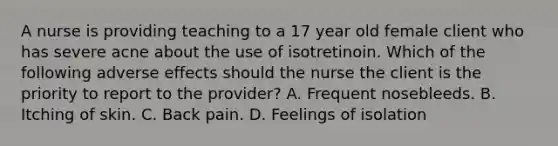 A nurse is providing teaching to a 17 year old female client who has severe acne about the use of isotretinoin. Which of the following adverse effects should the nurse the client is the priority to report to the provider? A. Frequent nosebleeds. B. Itching of skin. C. Back pain. D. Feelings of isolation