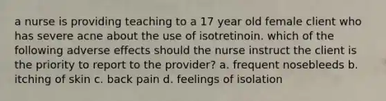 a nurse is providing teaching to a 17 year old female client who has severe acne about the use of isotretinoin. which of the following adverse effects should the nurse instruct the client is the priority to report to the provider? a. frequent nosebleeds b. itching of skin c. back pain d. feelings of isolation