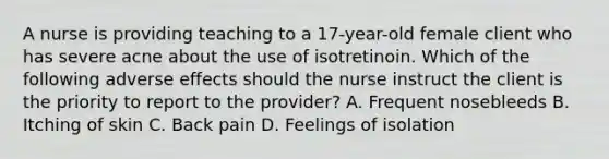 A nurse is providing teaching to a 17-year-old female client who has severe acne about the use of isotretinoin. Which of the following adverse effects should the nurse instruct the client is the priority to report to the provider? A. Frequent nosebleeds B. Itching of skin C. Back pain D. Feelings of isolation