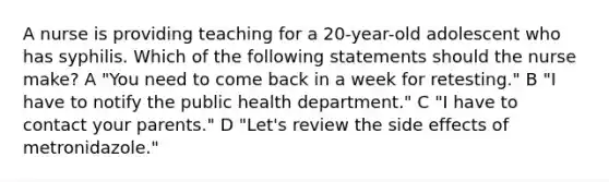 A nurse is providing teaching for a 20-year-old adolescent who has syphilis. Which of the following statements should the nurse make? A "You need to come back in a week for retesting." B "I have to notify the public health department." C "I have to contact your parents." D "Let's review the side effects of metronidazole."