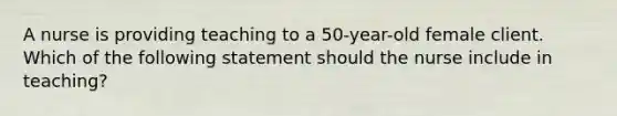 A nurse is providing teaching to a 50-year-old female client. Which of the following statement should the nurse include in teaching?