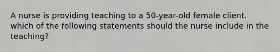 A nurse is providing teaching to a 50-year-old female client. which of the following statements should the nurse include in the teaching?