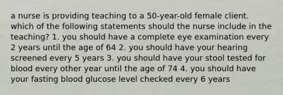 a nurse is providing teaching to a 50-year-old female client. which of the following statements should the nurse include in the teaching? 1. you should have a complete eye examination every 2 years until the age of 64 2. you should have your hearing screened every 5 years 3. you should have your stool tested for blood every other year until the age of 74 4. you should have your fasting blood glucose level checked every 6 years