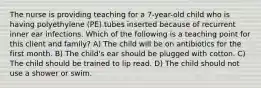 The nurse is providing teaching for a 7-year-old child who is having polyethylene (PE) tubes inserted because of recurrent inner ear infections. Which of the following is a teaching point for this client and family? A) The child will be on antibiotics for the first month. B) The child's ear should be plugged with cotton. C) The child should be trained to lip read. D) The child should not use a shower or swim.