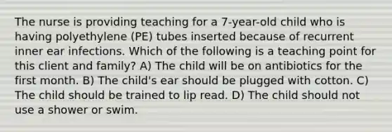 The nurse is providing teaching for a 7-year-old child who is having polyethylene (PE) tubes inserted because of recurrent inner ear infections. Which of the following is a teaching point for this client and family? A) The child will be on antibiotics for the first month. B) The child's ear should be plugged with cotton. C) The child should be trained to lip read. D) The child should not use a shower or swim.