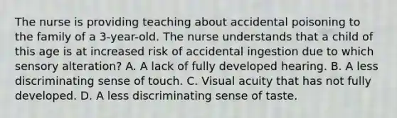 The nurse is providing teaching about accidental poisoning to the family of a 3-year-old. The nurse understands that a child of this age is at increased risk of accidental ingestion due to which sensory alteration? A. A lack of fully developed hearing. B. A less discriminating sense of touch. C. Visual acuity that has not fully developed. D. A less discriminating sense of taste.