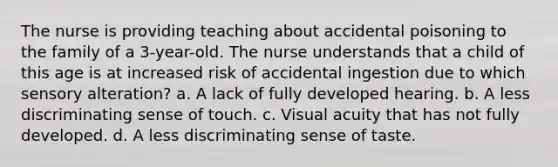 The nurse is providing teaching about accidental poisoning to the family of a 3-year-old. The nurse understands that a child of this age is at increased risk of accidental ingestion due to which sensory alteration? a. A lack of fully developed hearing. b. A less discriminating sense of touch. c. Visual acuity that has not fully developed. d. A less discriminating sense of taste.