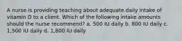 A nurse is providing teaching about adequate daily intake of vitamin D to a client. Which of the following intake amounts should the nurse recommend? a. 500 IU daily b. 800 IU daily c. 1,500 IU daily d. 1,800 IU daily