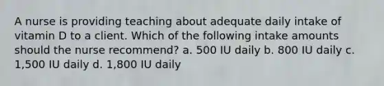 A nurse is providing teaching about adequate daily intake of vitamin D to a client. Which of the following intake amounts should the nurse recommend? a. 500 IU daily b. 800 IU daily c. 1,500 IU daily d. 1,800 IU daily