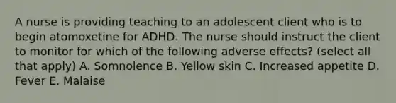 A nurse is providing teaching to an adolescent client who is to begin atomoxetine for ADHD. The nurse should instruct the client to monitor for which of the following adverse effects? (select all that apply) A. Somnolence B. Yellow skin C. Increased appetite D. Fever E. Malaise