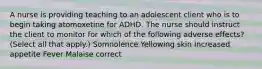 A nurse is providing teaching to an adolescent client who is to begin taking atomoxetine for ADHD. The nurse should instruct the client to monitor for which of the following adverse effects? (Select all that apply.) Somnolence Yellowing skin Increased appetite Fever Malaise correct